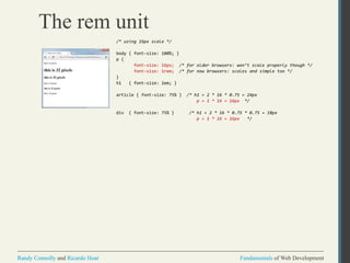 Fundamentals of Web DevelopmentRandy Connolly and Ricardo Hoar Fundamentals of Web DevelopmentRandy Connolly and Ricardo Hoar
The rem unit
/* using 16px scale */
body { font-size: 100%; }
p {
font-size: 16px; /* for older browsers: won’t scale properly though */
font-size: 1rem; /* for new browsers: scales and simple too */
}
h1 { font-size: 2em; }
article { font-size: 75% } /* h1 = 2 * 16 * 0.75 = 24px
p = 1 * 16 = 16px */
div { font-size: 75% } /* h1 = 2 * 16 * 0.75 * 0.75 = 18px
p = 1 * 16 = 16px */
 
