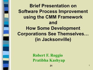 31 1
Brief Presentation on
Software Process Improvement
using the CMM Framework
and
How Some Development
Corporations See Themselves…
(in Jacksonville)
Robert F. Roggio
Pratibha Kashyap
 