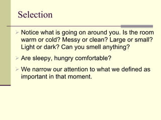 Selection Notice what is going on around you. Is the room warm or cold? Messy or clean? Large or small? Light or dark? Can you smell anything?  Are sleepy, hungry comfortable? We narrow our attention to what we defined as important in that moment. 