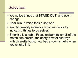 Selection We notice things that  STAND OUT , and even change.  Hear a loud voice than a soft one. We deliberately influence what we notice by indicating things to ourselves.  Smoking is a habit; Focus on burning smell of the match, the smoke, the nasty view of ashtrays with cigarette butts, how bad a room smells when you smoke in it.  