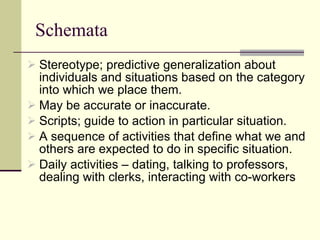 Schemata  Stereotype; predictive generalization about individuals and situations based on the category into which we place them. May be accurate or inaccurate. Scripts; guide to action in particular situation. A sequence of activities that define what we and others are expected to do in specific situation.  Daily activities – dating, talking to professors, dealing with clerks, interacting with co-workers 