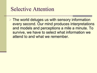 Selective Attention The world deluges us with sensory information every second. Our mind produces interpretations and models and perceptions a mile a minute. To survive, we have to select what information we attend to and what we remember. 