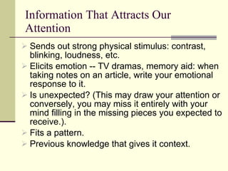 Information That Attracts Our Attention Sends out strong physical stimulus: contrast, blinking, loudness, etc.  Elicits emotion -- TV dramas, memory aid: when taking notes on an article, write your emotional response to it. Is unexpected? (This may draw your attention or conversely, you may miss it entirely with your mind filling in the missing pieces you expected to receive.). Fits a pattern. Previous knowledge that gives it context. 