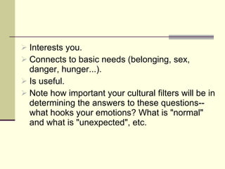 Interests you. Connects to basic needs (belonging, sex, danger, hunger...). Is useful.  Note how important your cultural filters will be in determining the answers to these questions--what hooks your emotions? What is "normal" and what is "unexpected", etc. 