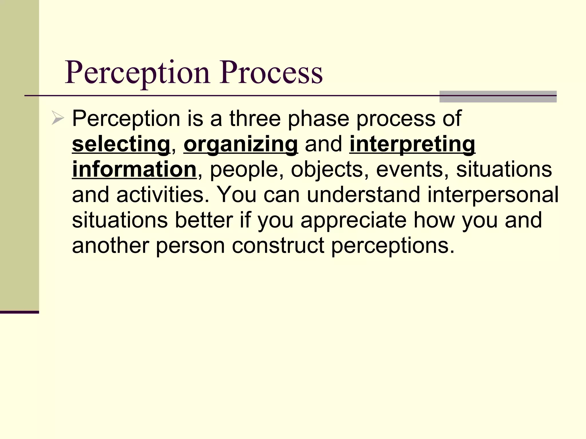 Perception Process Perception is a three phase process of  selecting ,  organizing  and  interpreting information , people, objects, events, situations and activities. You can understand interpersonal situations better if you appreciate how you and another person construct perceptions.  