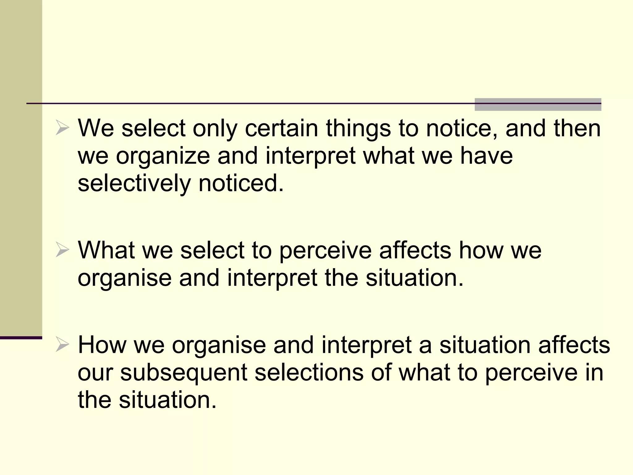 We select only certain things to notice, and then we organize and interpret what we have selectively noticed.  What we select to perceive affects how we organise and interpret the situation. How we organise and interpret a situation affects our subsequent selections of what to perceive in the situation.  