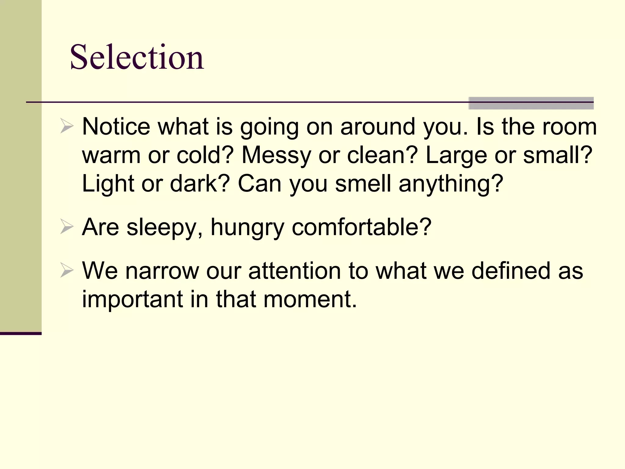Selection Notice what is going on around you. Is the room warm or cold? Messy or clean? Large or small? Light or dark? Can you smell anything?  Are sleepy, hungry comfortable? We narrow our attention to what we defined as important in that moment. 