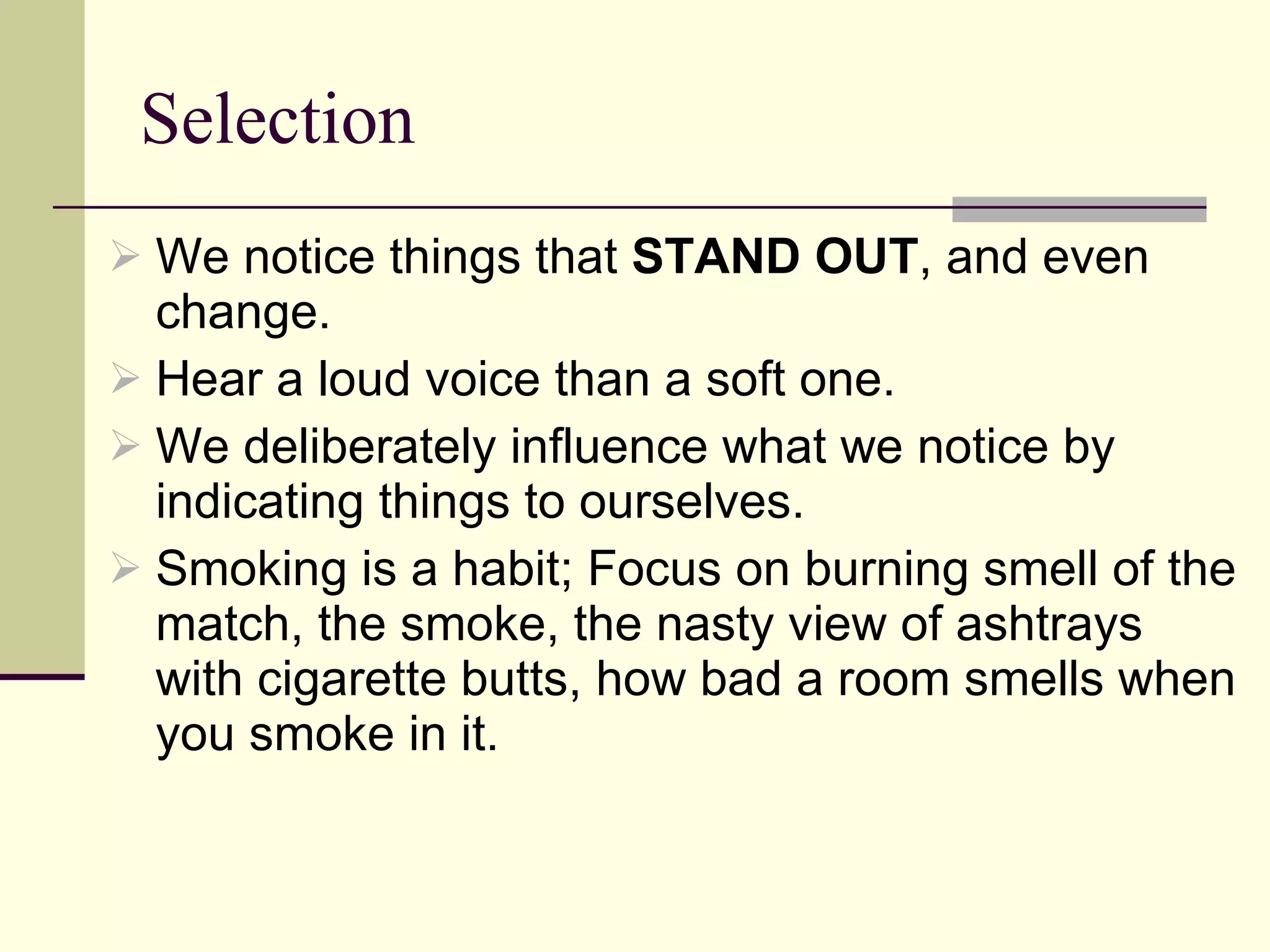 Selection We notice things that  STAND OUT , and even change.  Hear a loud voice than a soft one. We deliberately influence what we notice by indicating things to ourselves.  Smoking is a habit; Focus on burning smell of the match, the smoke, the nasty view of ashtrays with cigarette butts, how bad a room smells when you smoke in it.  