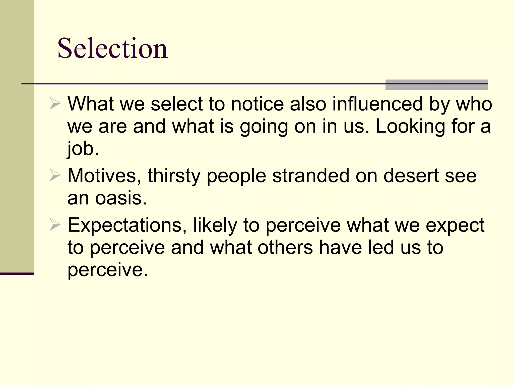 Selection What we select to notice also influenced by who we are and what is going on in us. Looking for a job. Motives, thirsty people stranded on desert see an oasis.  Expectations, likely to perceive what we expect to perceive and what others have led us to perceive. 