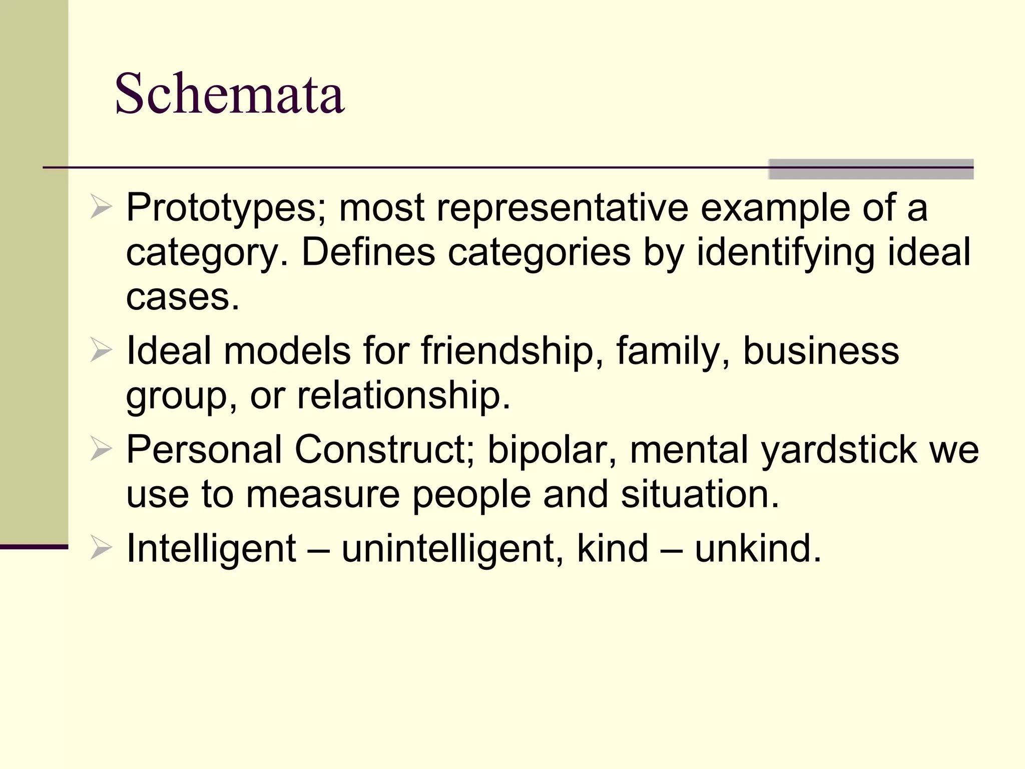 Schemata Prototypes; most representative example of a category. Defines categories by identifying ideal cases.  Ideal models for friendship, family, business group, or relationship.  Personal Construct; bipolar, mental yardstick we use to measure people and situation.  Intelligent – unintelligent, kind – unkind. 