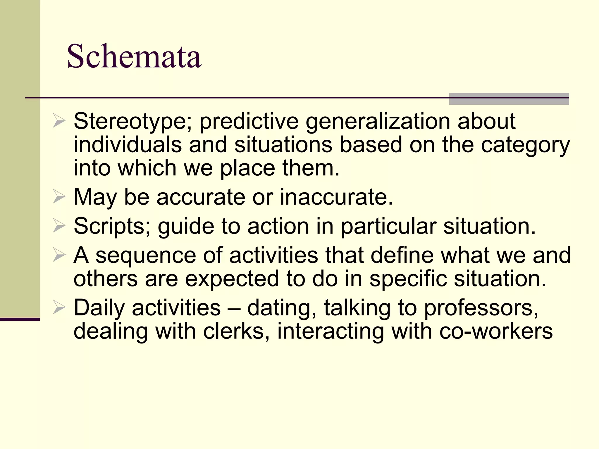 Schemata  Stereotype; predictive generalization about individuals and situations based on the category into which we place them. May be accurate or inaccurate. Scripts; guide to action in particular situation. A sequence of activities that define what we and others are expected to do in specific situation.  Daily activities – dating, talking to professors, dealing with clerks, interacting with co-workers 