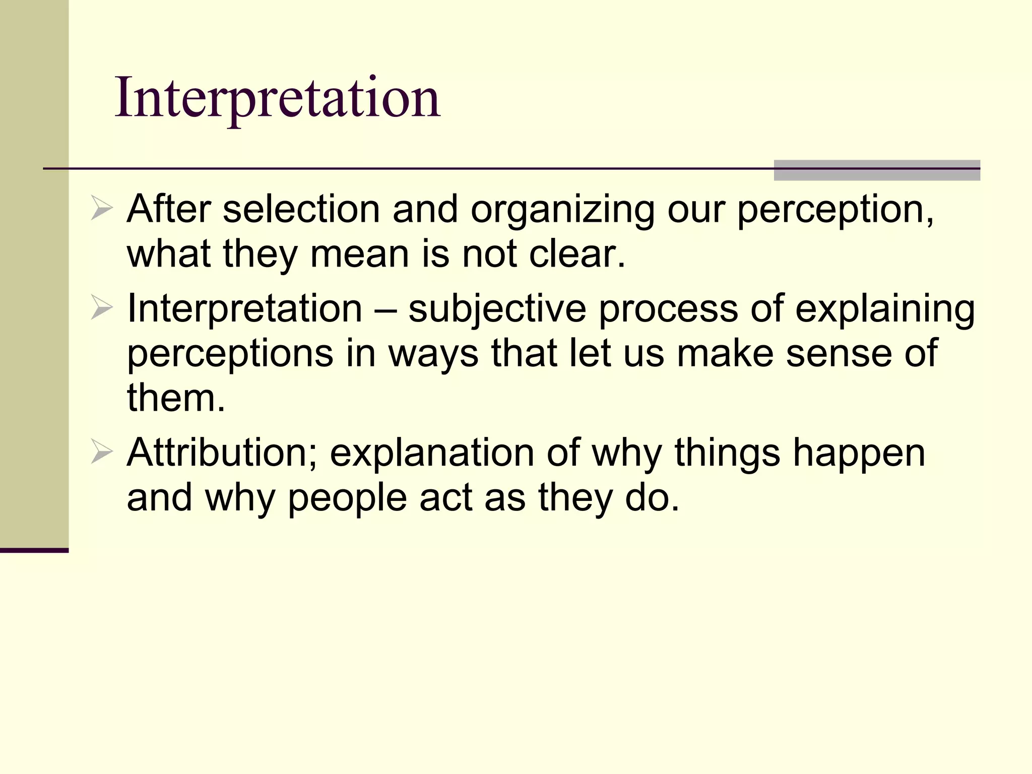 Interpretation After selection and organizing our perception, what they mean is not clear. Interpretation – subjective process of explaining perceptions in ways that let us make sense of them.  Attribution; explanation of why things happen and why people act as they do.  