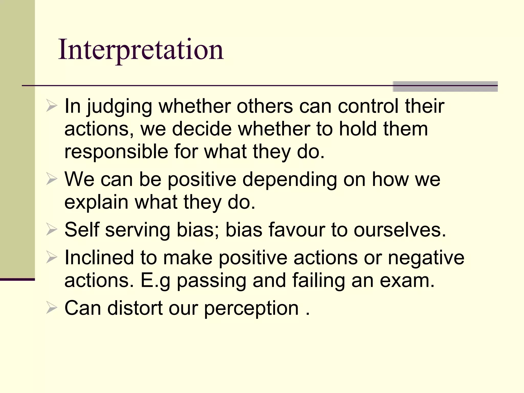 Interpretation  In judging whether others can control their actions, we decide whether to hold them responsible for what they do.  We can be positive depending on how we explain what they do.  Self serving bias; bias favour to ourselves. Inclined to make positive actions or negative actions. E.g passing and failing an exam.  Can distort our perception .  
