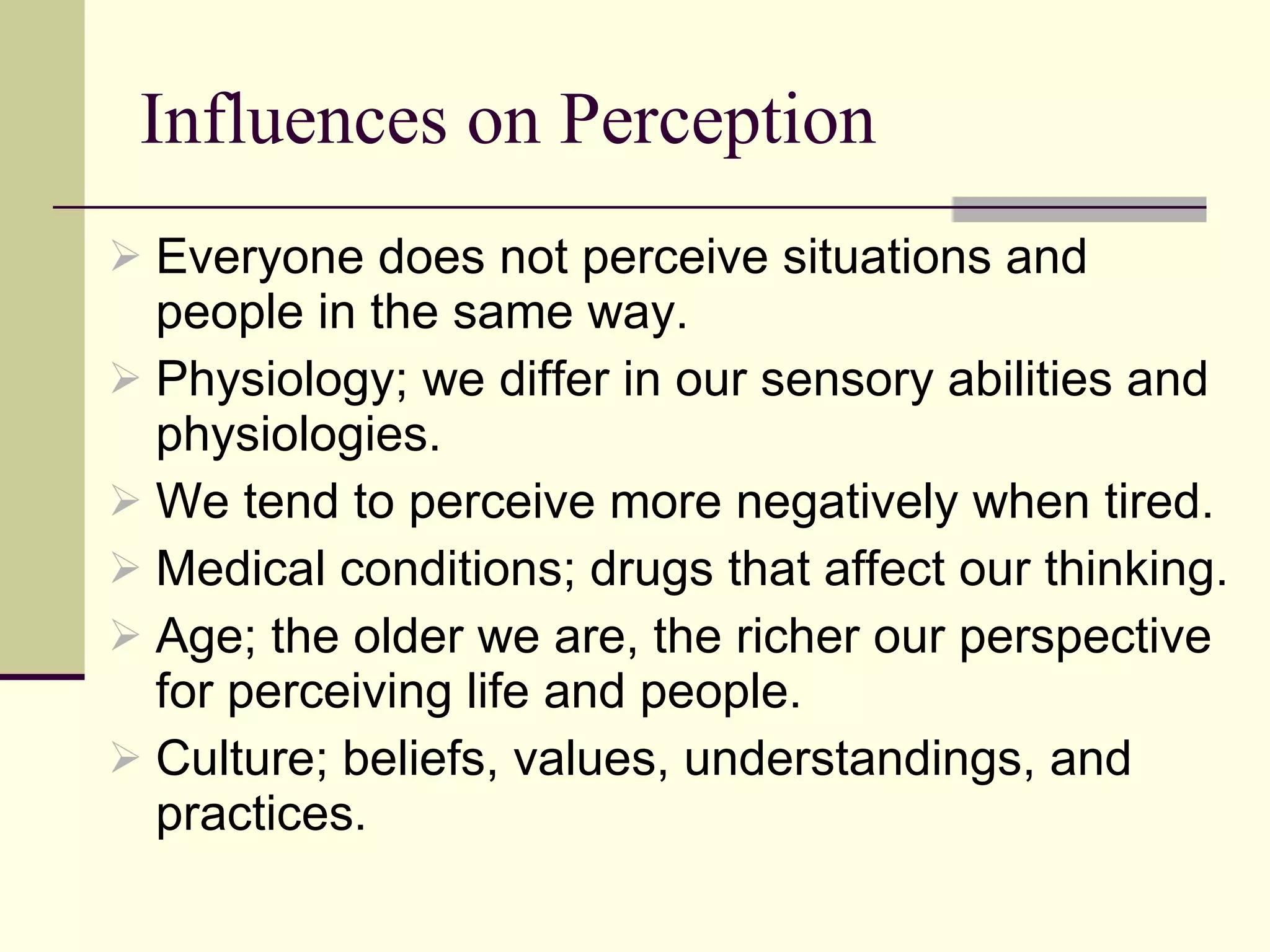 Influences on Perception Everyone does not perceive situations and people in the same way.  Physiology; we differ in our sensory abilities and physiologies.  We tend to perceive more negatively when tired. Medical conditions; drugs that affect our thinking. Age; the older we are, the richer our perspective for perceiving life and people.  Culture; beliefs, values, understandings, and practices.  