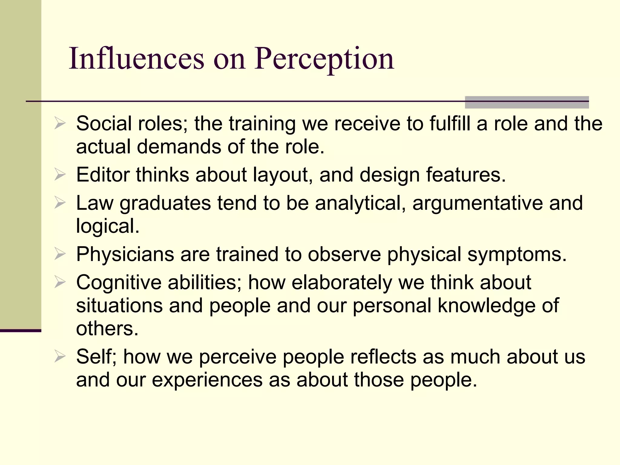 Influences on Perception Social roles; the training we receive to fulfill a role and the actual demands of the role. Editor thinks about layout, and design features. Law graduates tend to be analytical, argumentative and logical. Physicians are trained to observe physical symptoms.  Cognitive abilities; how elaborately we think about situations and people and our personal knowledge of others.  Self; how we perceive people reflects as much about us and our experiences as about those people.  