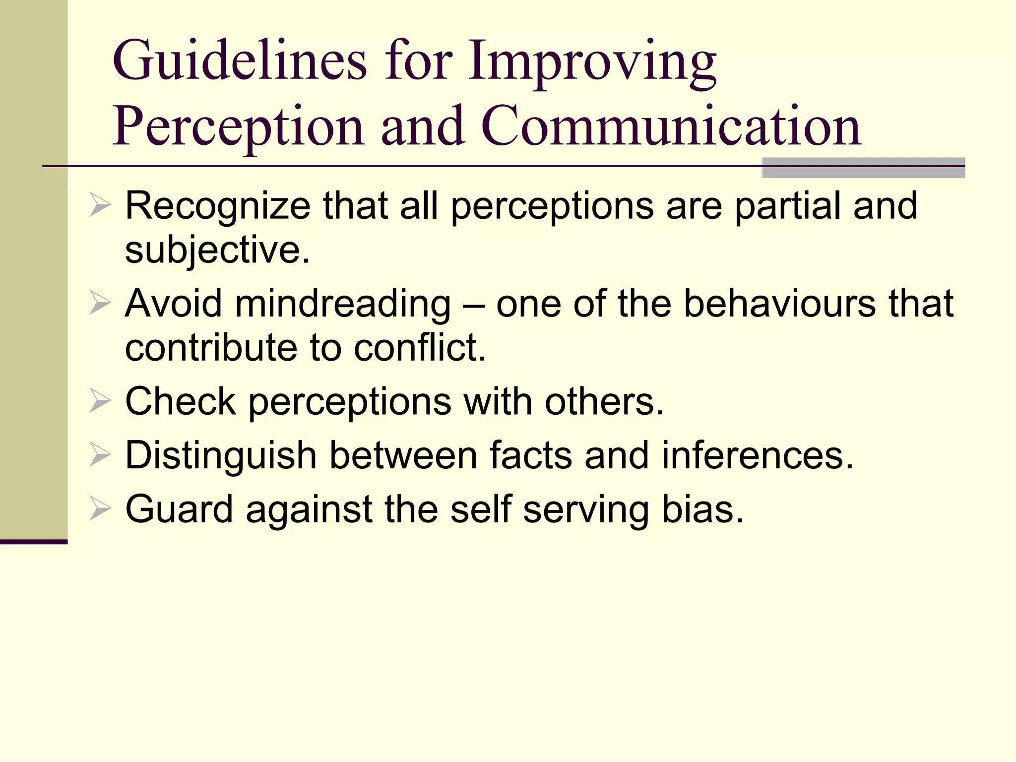 Guidelines for Improving Perception and Communication Recognize that all perceptions are partial and subjective. Avoid mindreading – one of the behaviours that contribute to conflict.  Check perceptions with others. Distinguish between facts and inferences.  Guard against the self serving bias. 