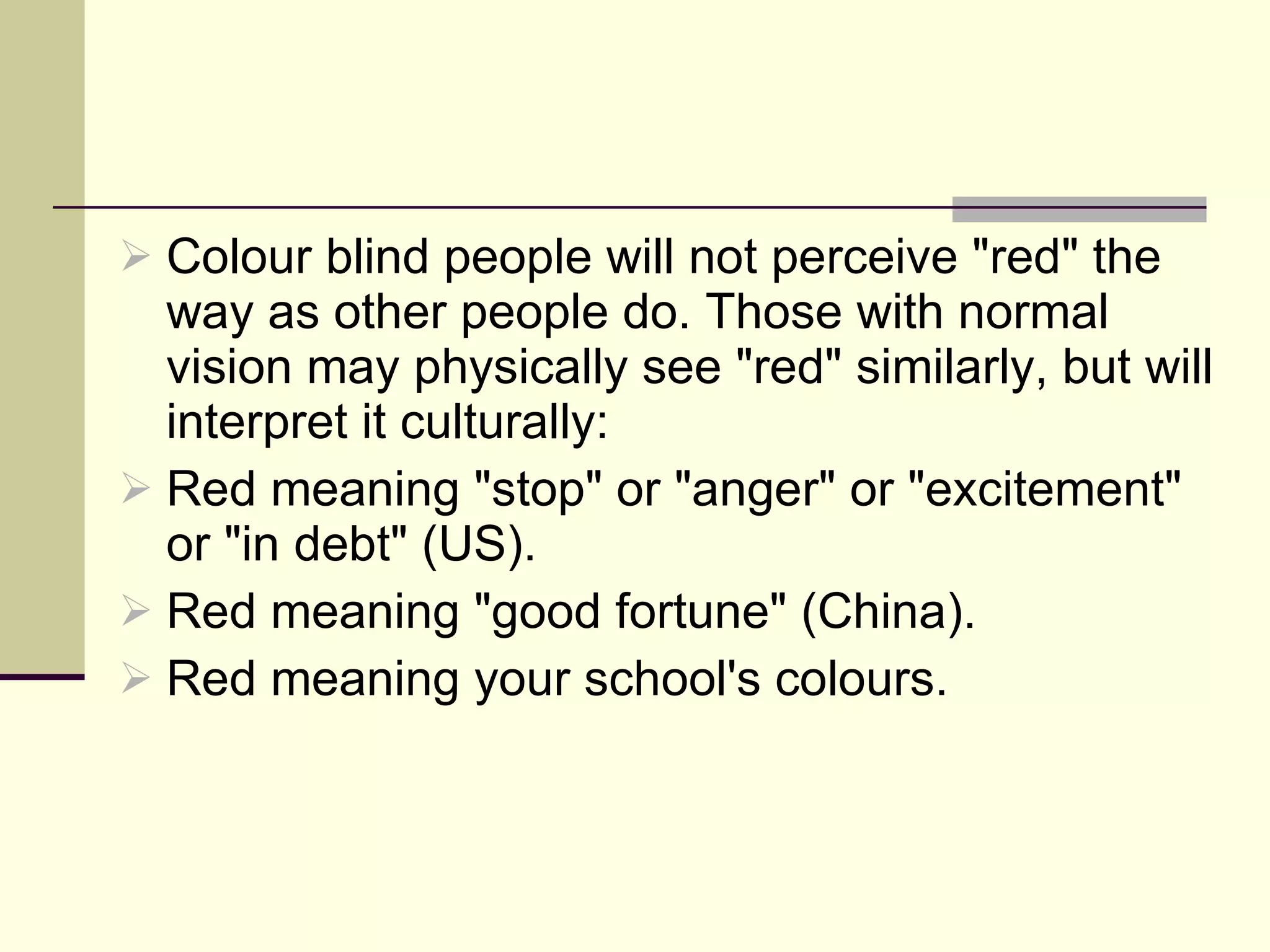 Colour blind people will not perceive "red" the way as other people do. Those with normal vision may physically see "red" similarly, but will interpret it culturally: Red meaning "stop" or "anger" or "excitement" or "in debt" (US). Red meaning "good fortune" (China). Red meaning your school's colours. 