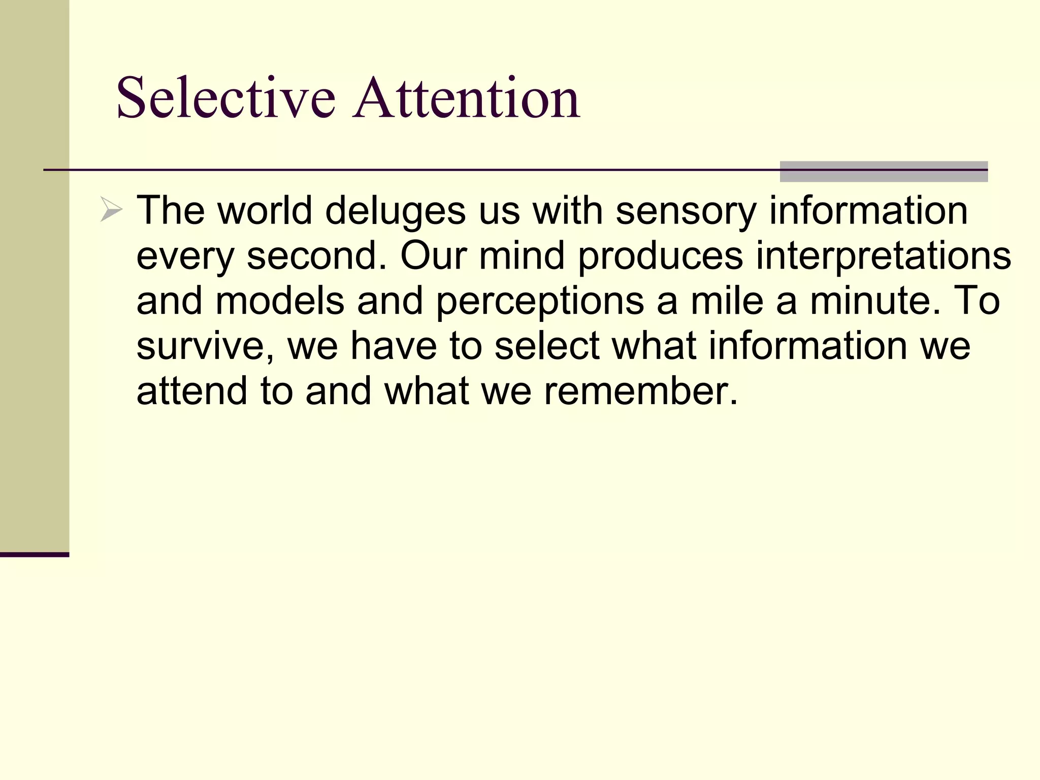 Selective Attention The world deluges us with sensory information every second. Our mind produces interpretations and models and perceptions a mile a minute. To survive, we have to select what information we attend to and what we remember. 