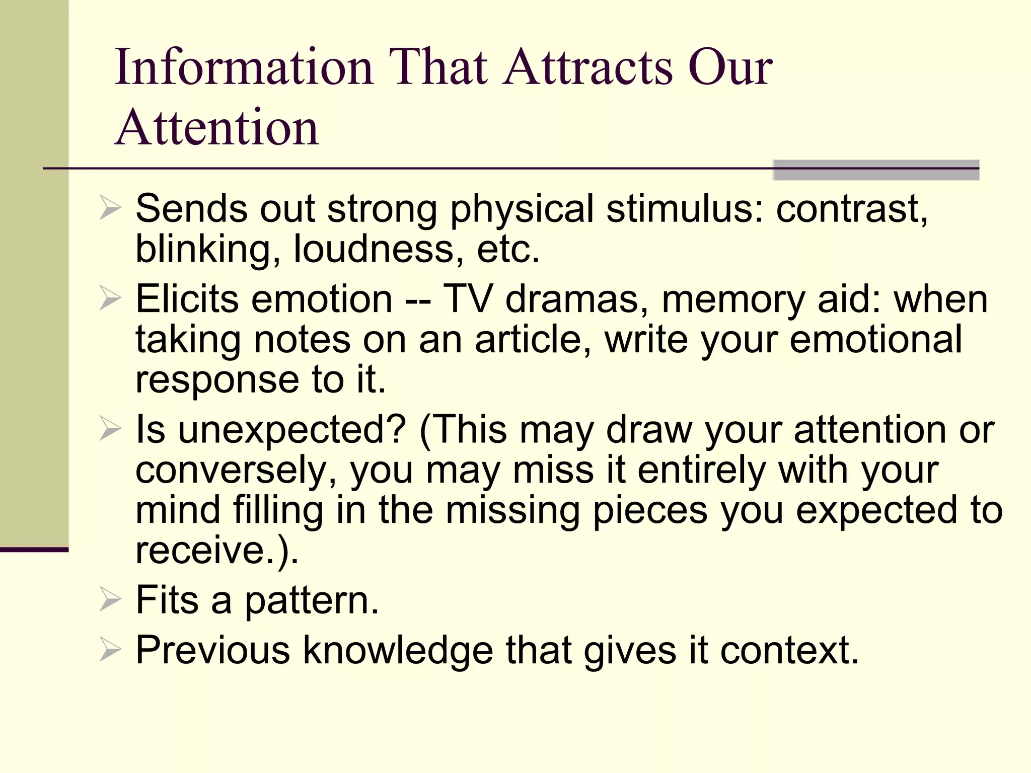 Information That Attracts Our Attention Sends out strong physical stimulus: contrast, blinking, loudness, etc.  Elicits emotion -- TV dramas, memory aid: when taking notes on an article, write your emotional response to it. Is unexpected? (This may draw your attention or conversely, you may miss it entirely with your mind filling in the missing pieces you expected to receive.). Fits a pattern. Previous knowledge that gives it context. 