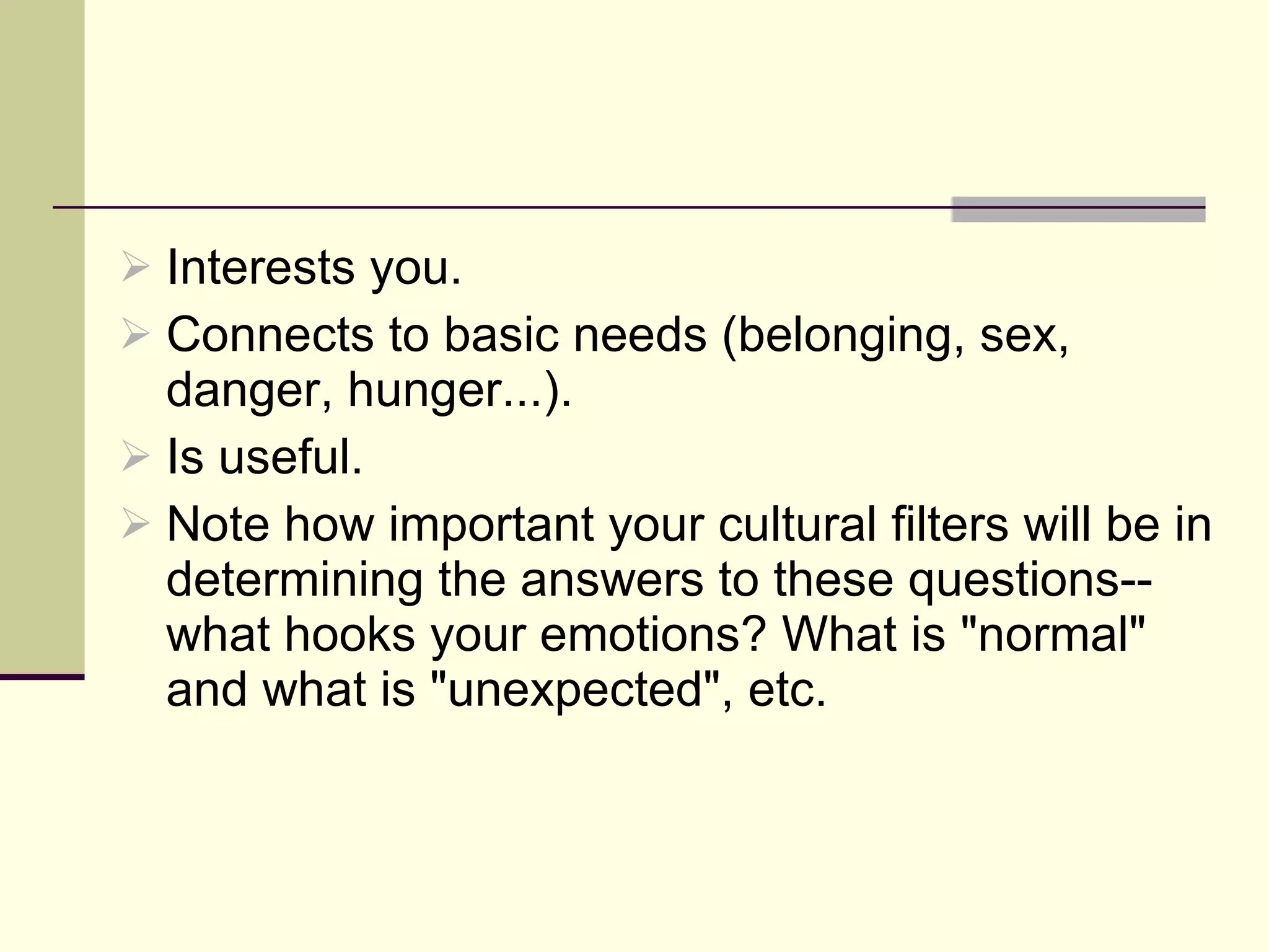 Interests you. Connects to basic needs (belonging, sex, danger, hunger...). Is useful.  Note how important your cultural filters will be in determining the answers to these questions--what hooks your emotions? What is "normal" and what is "unexpected", etc. 