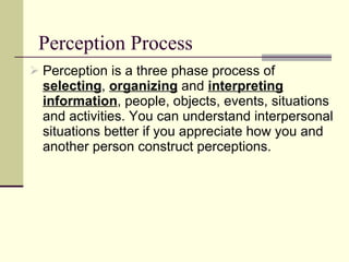 Perception Process Perception is a three phase process of  selecting ,  organizing  and  interpreting information , people, objects, events, situations and activities. You can understand interpersonal situations better if you appreciate how you and another person construct perceptions.  
