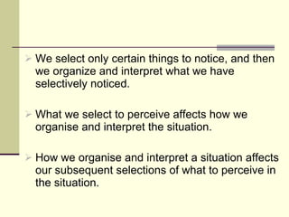 We select only certain things to notice, and then we organize and interpret what we have selectively noticed.  What we select to perceive affects how we organise and interpret the situation. How we organise and interpret a situation affects our subsequent selections of what to perceive in the situation.  