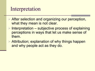 Interpretation After selection and organizing our perception, what they mean is not clear. Interpretation – subjective process of explaining perceptions in ways that let us make sense of them.  Attribution; explanation of why things happen and why people act as they do.  