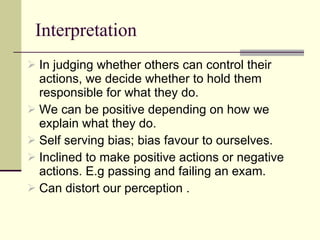Interpretation  In judging whether others can control their actions, we decide whether to hold them responsible for what they do.  We can be positive depending on how we explain what they do.  Self serving bias; bias favour to ourselves. Inclined to make positive actions or negative actions. E.g passing and failing an exam.  Can distort our perception .  