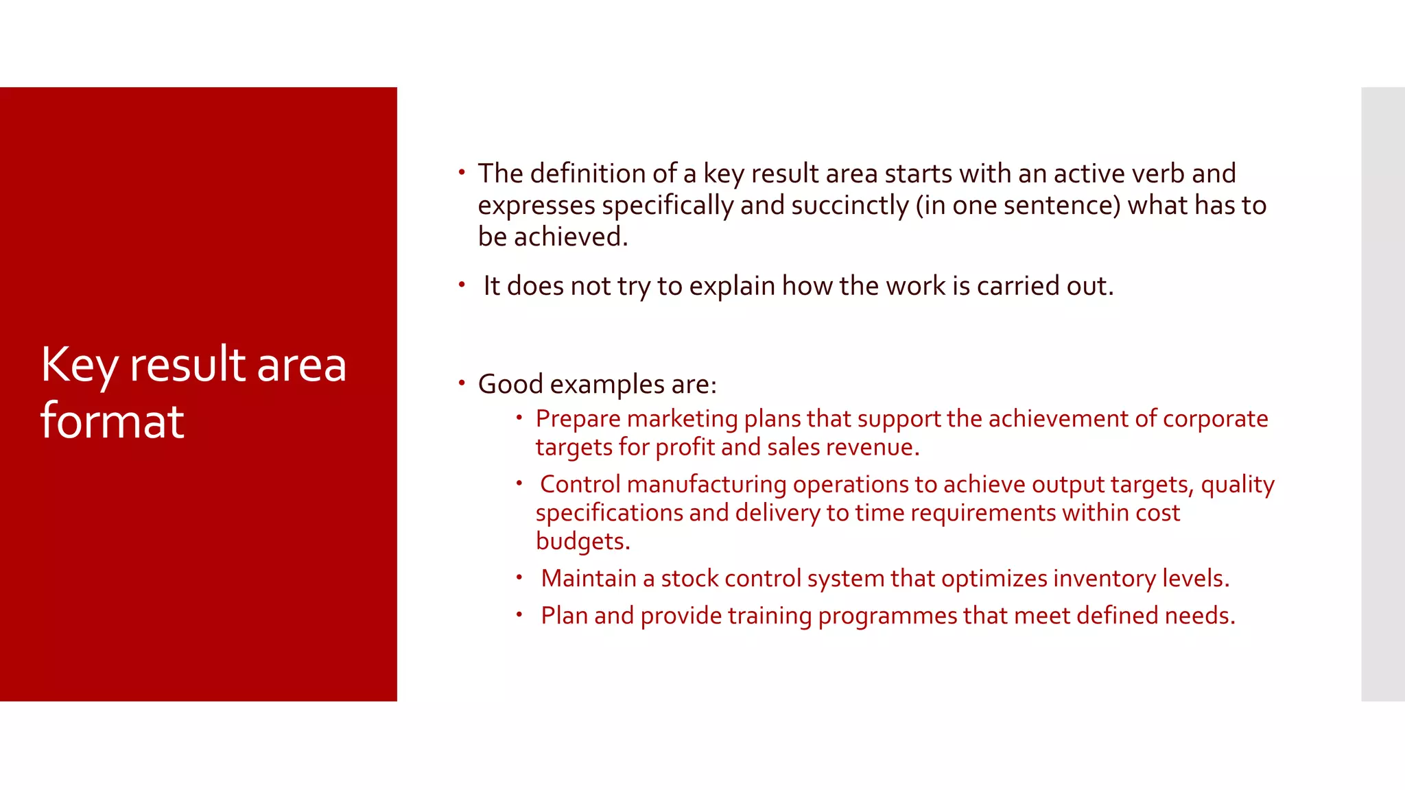 Key result area
format
 The definition of a key result area starts with an active verb and
expresses specifically and succinctly (in one sentence) what has to
be achieved.
 It does not try to explain how the work is carried out.
 Good examples are:
 Prepare marketing plans that support the achievement of corporate
targets for profit and sales revenue.
 Control manufacturing operations to achieve output targets, quality
specifications and delivery to time requirements within cost
budgets.
 Maintain a stock control system that optimizes inventory levels.
 Plan and provide training programmes that meet defined needs.
 