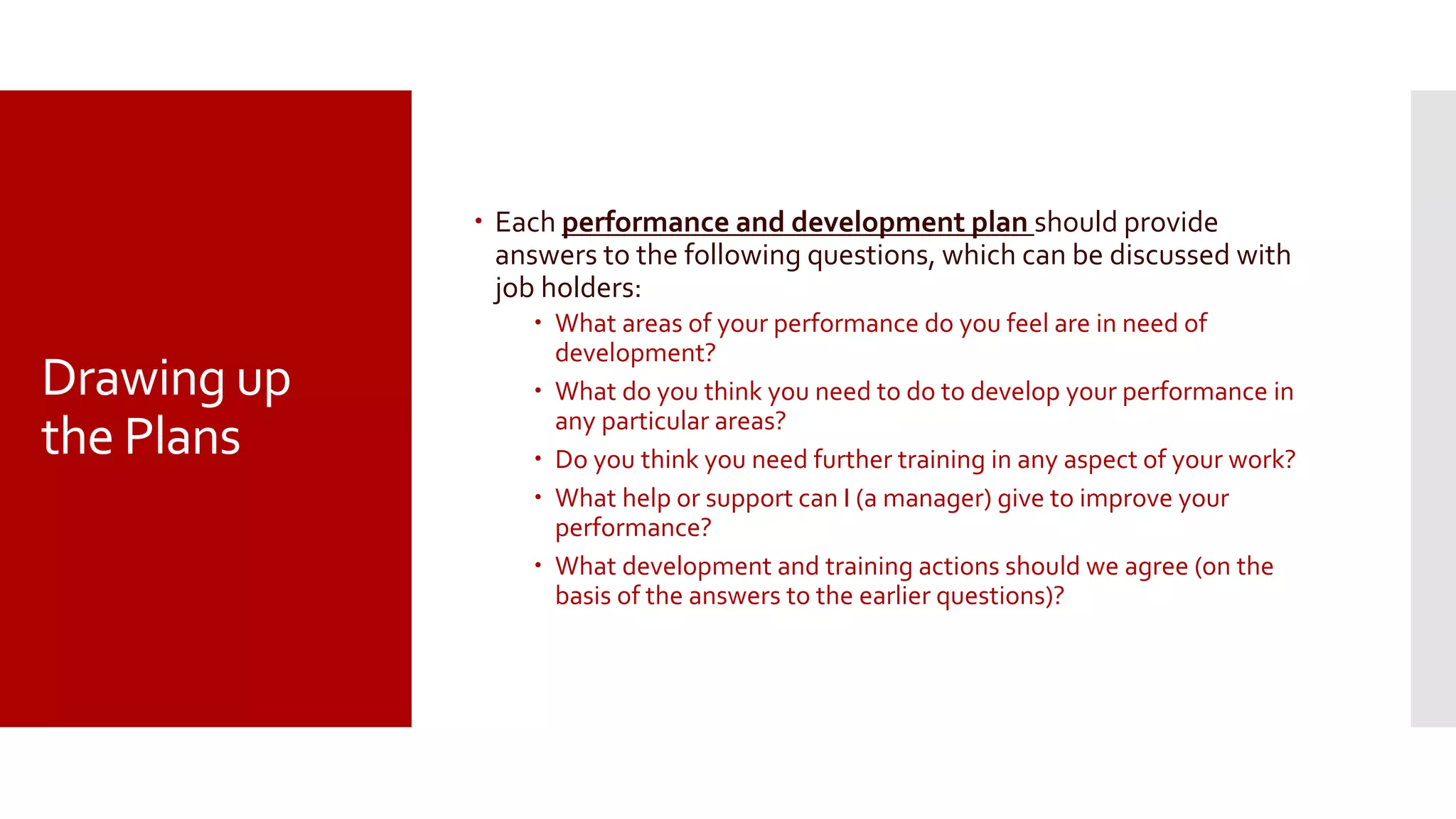 Drawing up
the Plans
 Each performance and development plan should provide
answers to the following questions, which can be discussed with
job holders:
 What areas of your performance do you feel are in need of
development?
 What do you think you need to do to develop your performance in
any particular areas?
 Do you think you need further training in any aspect of your work?
 What help or support can I (a manager) give to improve your
performance?
 What development and training actions should we agree (on the
basis of the answers to the earlier questions)?
 