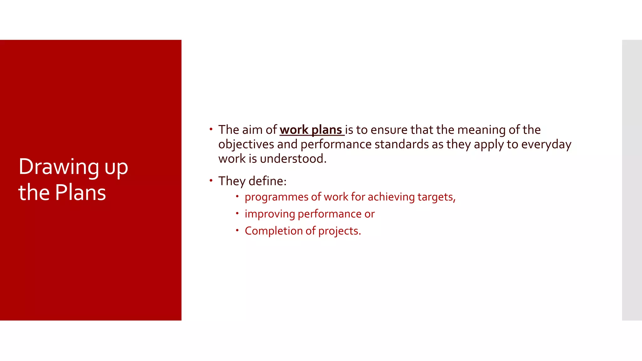 Drawing up
the Plans
 The aim of work plans is to ensure that the meaning of the
objectives and performance standards as they apply to everyday
work is understood.
 They define:
 programmes of work for achieving targets,
 improving performance or
 Completion of projects.
 