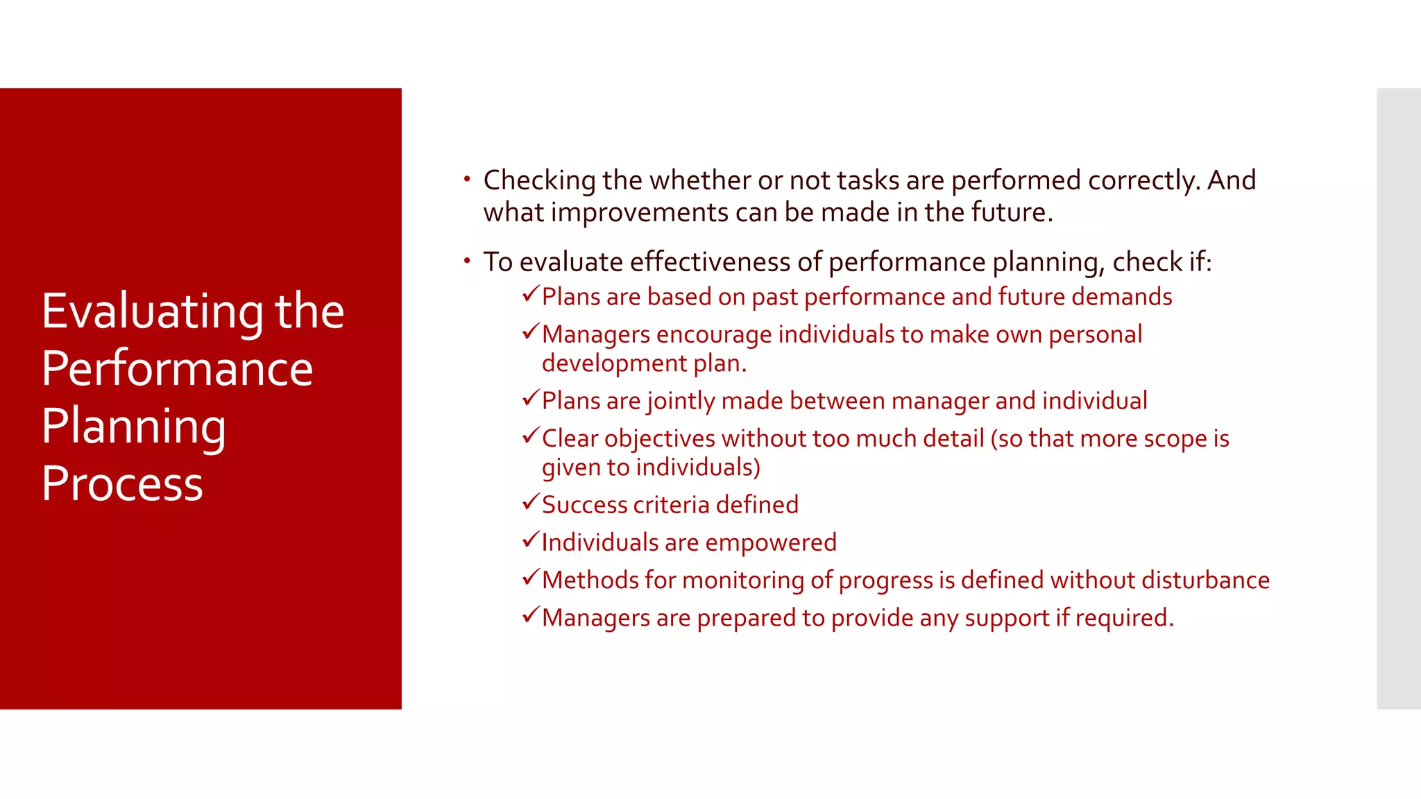 Evaluating the
Performance
Planning
Process
 Checking the whether or not tasks are performed correctly. And
what improvements can be made in the future.
 To evaluate effectiveness of performance planning, check if:
Plans are based on past performance and future demands
Managers encourage individuals to make own personal
development plan.
Plans are jointly made between manager and individual
Clear objectives without too much detail (so that more scope is
given to individuals)
Success criteria defined
Individuals are empowered
Methods for monitoring of progress is defined without disturbance
Managers are prepared to provide any support if required.
 