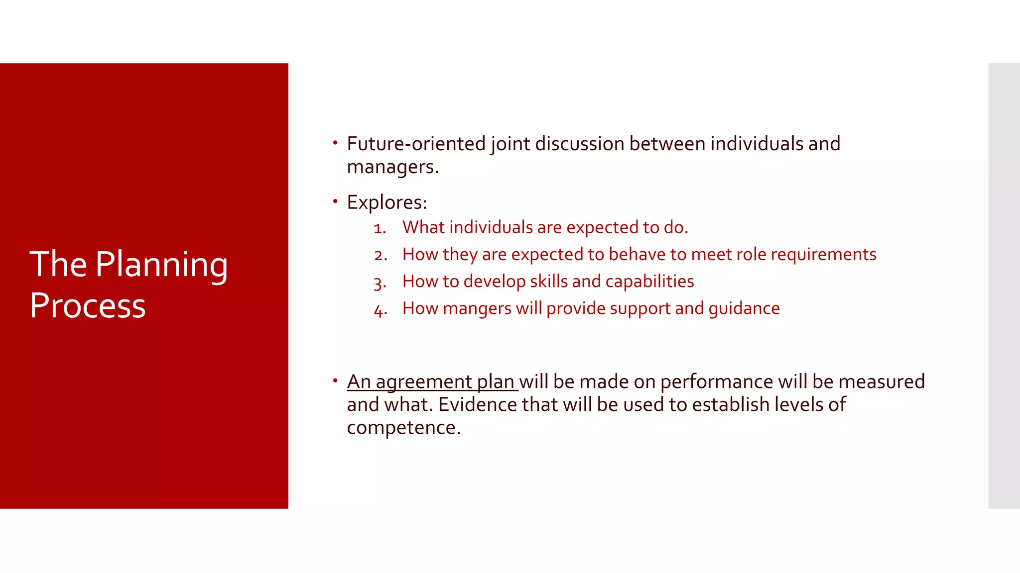 The Planning
Process
 Future-oriented joint discussion between individuals and
managers.
 Explores:
1. What individuals are expected to do.
2. How they are expected to behave to meet role requirements
3. How to develop skills and capabilities
4. How mangers will provide support and guidance
 An agreement plan will be made on performance will be measured
and what. Evidence that will be used to establish levels of
competence.
 