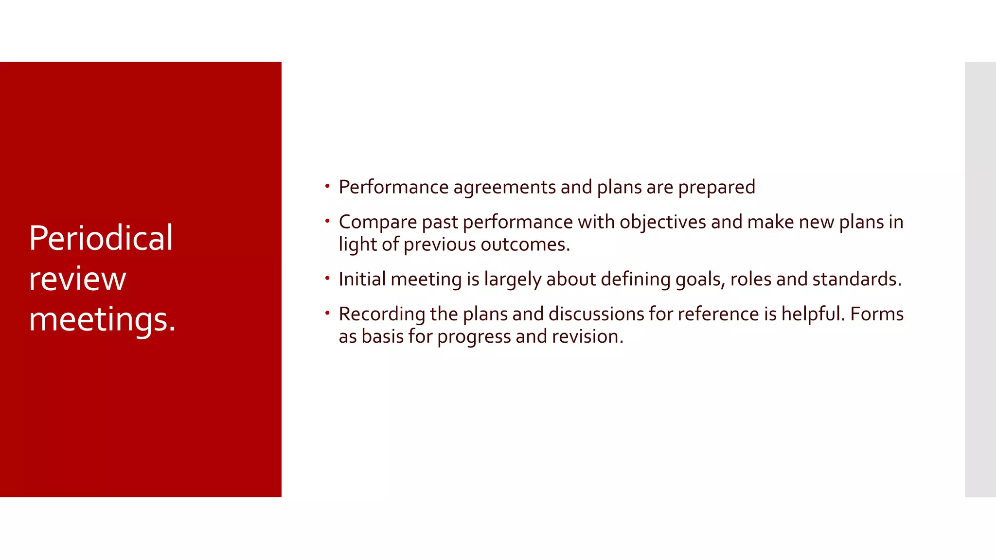 Periodical
review
meetings.
 Performance agreements and plans are prepared
 Compare past performance with objectives and make new plans in
light of previous outcomes.
 Initial meeting is largely about defining goals, roles and standards.
 Recording the plans and discussions for reference is helpful. Forms
as basis for progress and revision.
 