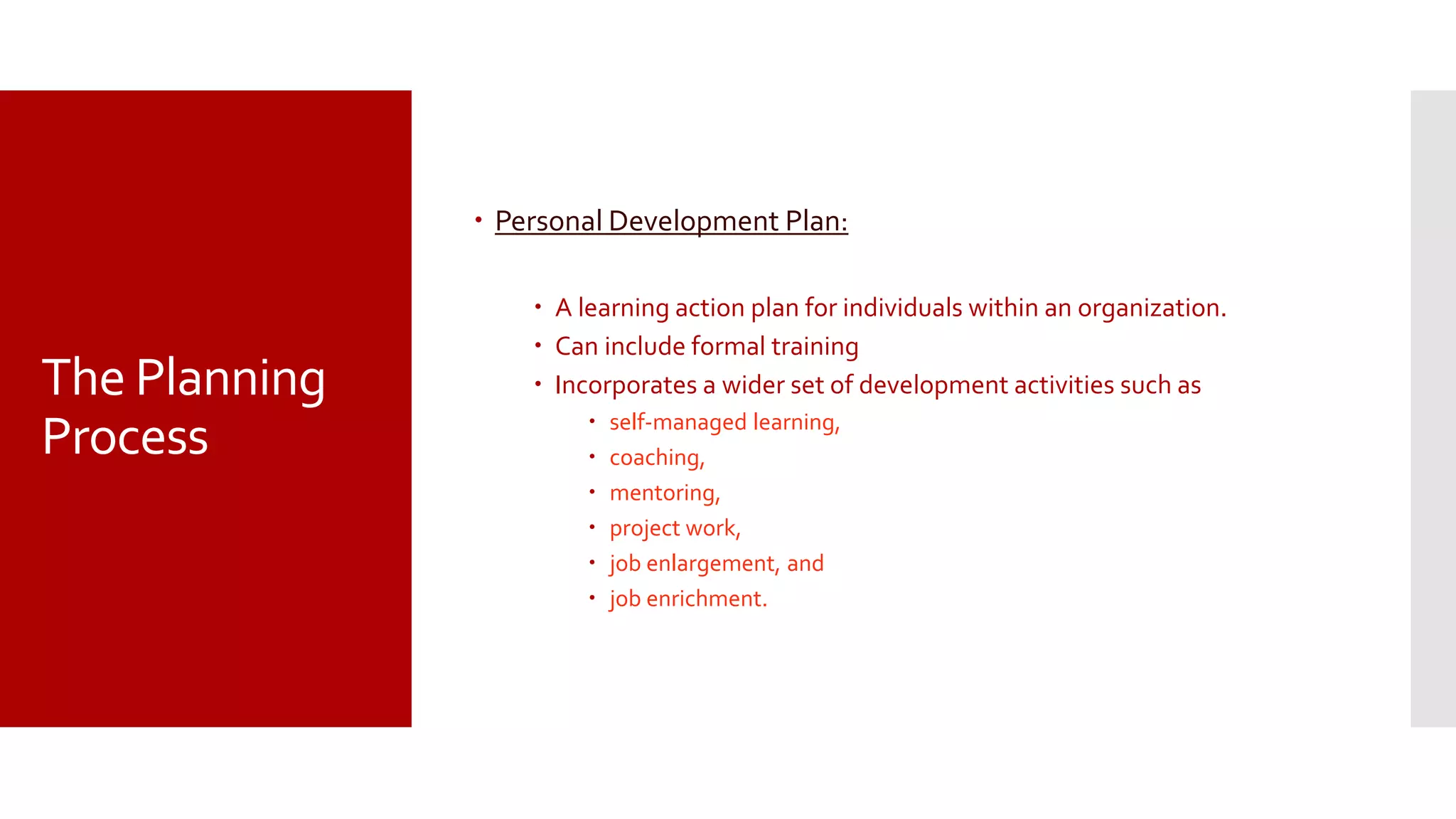 The Planning
Process
 Personal Development Plan:
 A learning action plan for individuals within an organization.
 Can include formal training
 Incorporates a wider set of development activities such as
 self-managed learning,
 coaching,
 mentoring,
 project work,
 job enlargement, and
 job enrichment.
 