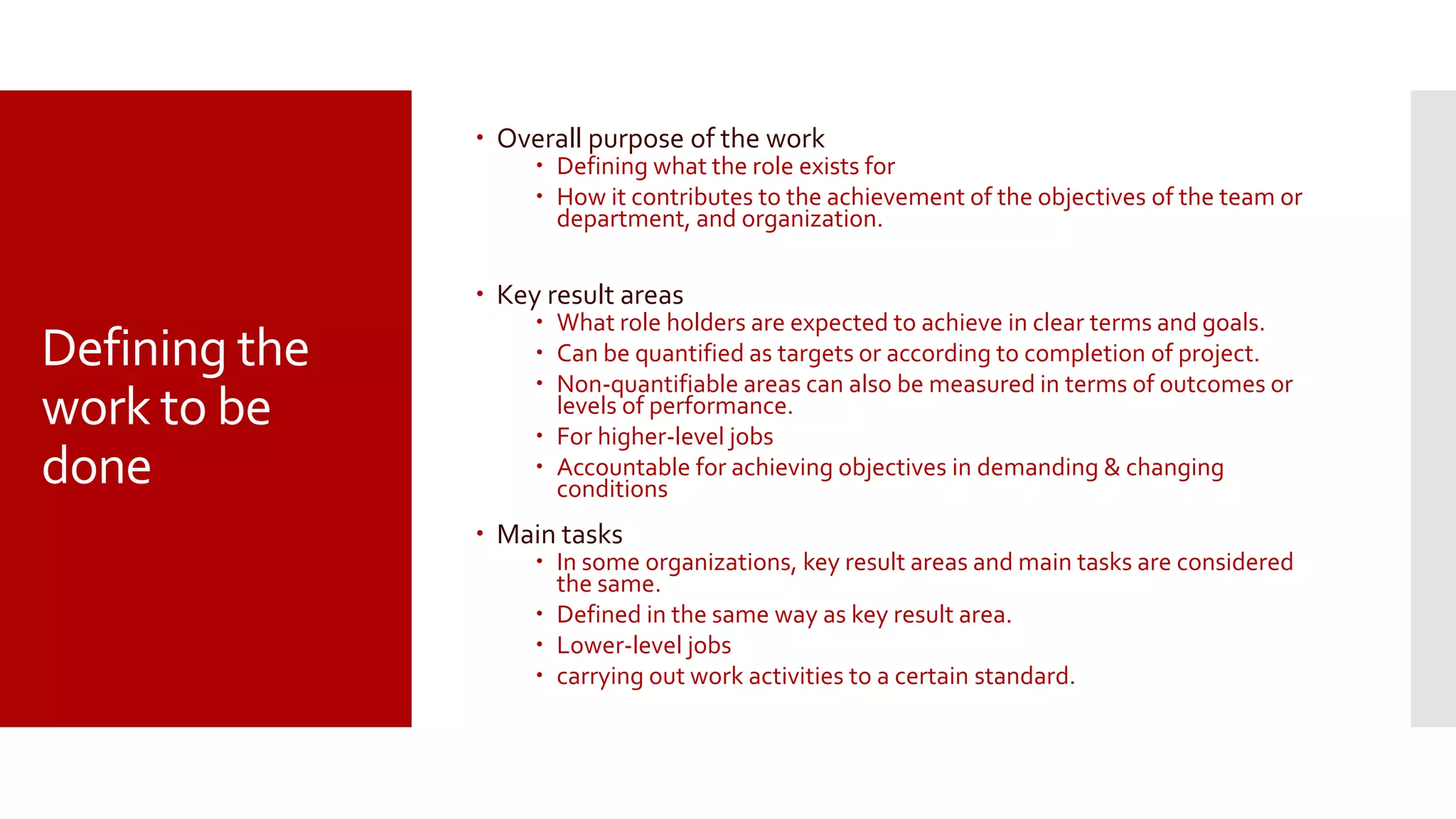 Defining the
work to be
done
 Overall purpose of the work
 Defining what the role exists for
 How it contributes to the achievement of the objectives of the team or
department, and organization.
 Key result areas
 What role holders are expected to achieve in clear terms and goals.
 Can be quantified as targets or according to completion of project.
 Non-quantifiable areas can also be measured in terms of outcomes or
levels of performance.
 For higher-level jobs
 Accountable for achieving objectives in demanding & changing
conditions
 Main tasks
 In some organizations, key result areas and main tasks are considered
the same.
 Defined in the same way as key result area.
 Lower-level jobs
 carrying out work activities to a certain standard.
 