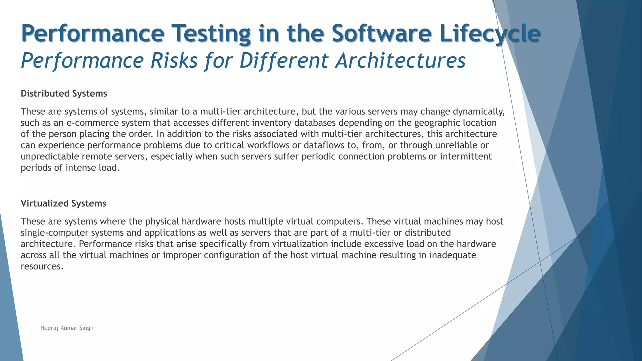 Performance Testing in the Software Lifecycle
Performance Risks for Different Architectures
Distributed Systems
These are systems of systems, similar to a multi-tier architecture, but the various servers may change dynamically,
such as an e-commerce system that accesses different inventory databases depending on the geographic location
of the person placing the order. In addition to the risks associated with multi-tier architectures, this architecture
can experience performance problems due to critical workflows or dataflows to, from, or through unreliable or
unpredictable remote servers, especially when such servers suffer periodic connection problems or intermittent
periods of intense load.
Virtualized Systems
These are systems where the physical hardware hosts multiple virtual computers. These virtual machines may host
single-computer systems and applications as well as servers that are part of a multi-tier or distributed
architecture. Performance risks that arise specifically from virtualization include excessive load on the hardware
across all the virtual machines or improper configuration of the host virtual machine resulting in inadequate
resources.
Neeraj Kumar Singh
 