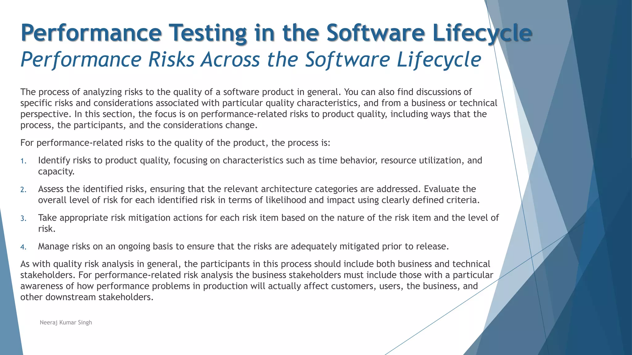 Performance Testing in the Software Lifecycle
Performance Risks Across the Software Lifecycle
The process of analyzing risks to the quality of a software product in general. You can also find discussions of
specific risks and considerations associated with particular quality characteristics, and from a business or technical
perspective. In this section, the focus is on performance-related risks to product quality, including ways that the
process, the participants, and the considerations change.
For performance-related risks to the quality of the product, the process is:
1. Identify risks to product quality, focusing on characteristics such as time behavior, resource utilization, and
capacity.
2. Assess the identified risks, ensuring that the relevant architecture categories are addressed. Evaluate the
overall level of risk for each identified risk in terms of likelihood and impact using clearly defined criteria.
3. Take appropriate risk mitigation actions for each risk item based on the nature of the risk item and the level of
risk.
4. Manage risks on an ongoing basis to ensure that the risks are adequately mitigated prior to release.
As with quality risk analysis in general, the participants in this process should include both business and technical
stakeholders. For performance-related risk analysis the business stakeholders must include those with a particular
awareness of how performance problems in production will actually affect customers, users, the business, and
other downstream stakeholders.
Neeraj Kumar Singh
 