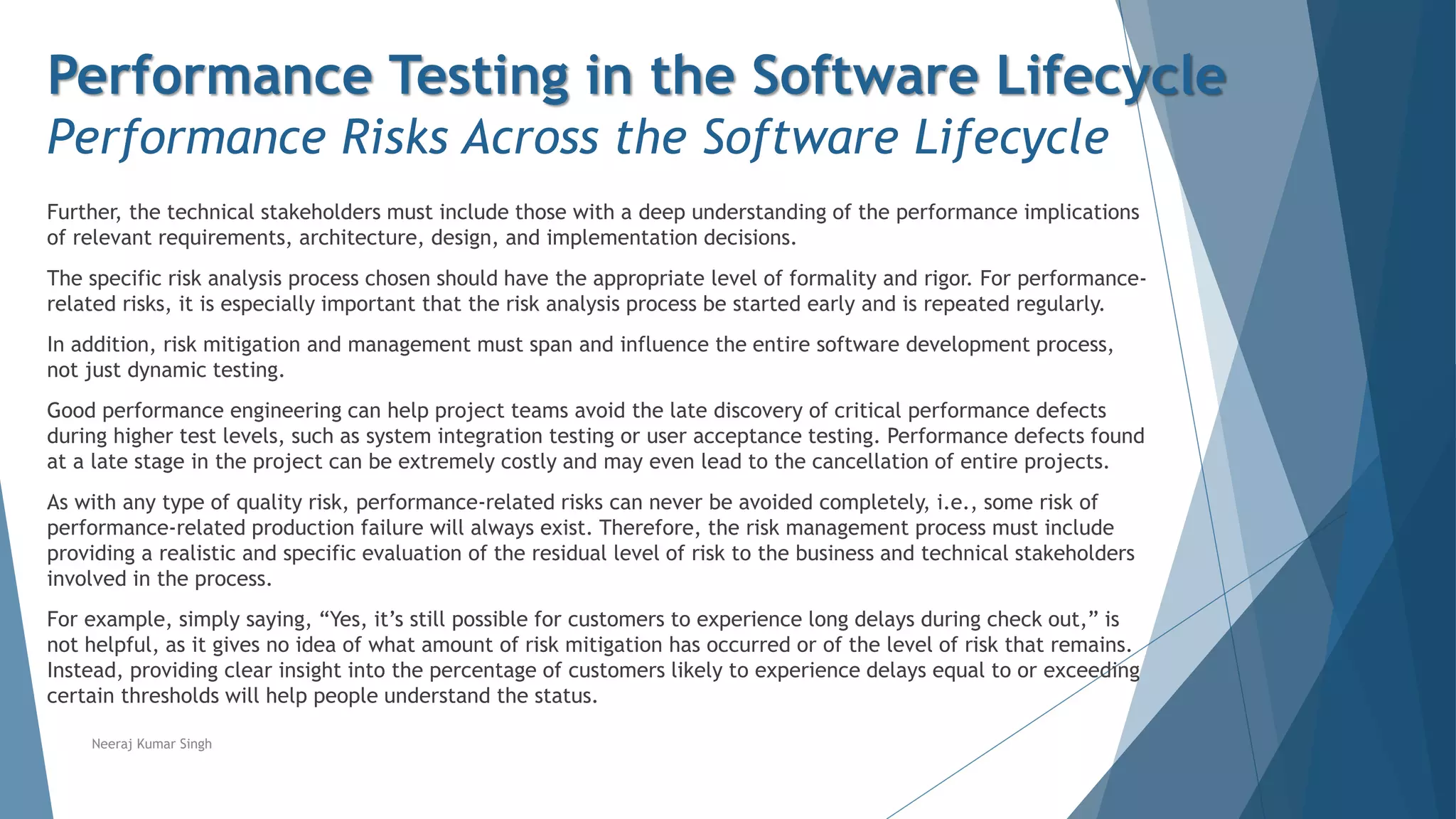 Performance Testing in the Software Lifecycle
Performance Risks Across the Software Lifecycle
Further, the technical stakeholders must include those with a deep understanding of the performance implications
of relevant requirements, architecture, design, and implementation decisions.
The specific risk analysis process chosen should have the appropriate level of formality and rigor. For performance-
related risks, it is especially important that the risk analysis process be started early and is repeated regularly.
In addition, risk mitigation and management must span and influence the entire software development process,
not just dynamic testing.
Good performance engineering can help project teams avoid the late discovery of critical performance defects
during higher test levels, such as system integration testing or user acceptance testing. Performance defects found
at a late stage in the project can be extremely costly and may even lead to the cancellation of entire projects.
As with any type of quality risk, performance-related risks can never be avoided completely, i.e., some risk of
performance-related production failure will always exist. Therefore, the risk management process must include
providing a realistic and specific evaluation of the residual level of risk to the business and technical stakeholders
involved in the process.
For example, simply saying, “Yes, it’s still possible for customers to experience long delays during check out,” is
not helpful, as it gives no idea of what amount of risk mitigation has occurred or of the level of risk that remains.
Instead, providing clear insight into the percentage of customers likely to experience delays equal to or exceeding
certain thresholds will help people understand the status.
Neeraj Kumar Singh
 