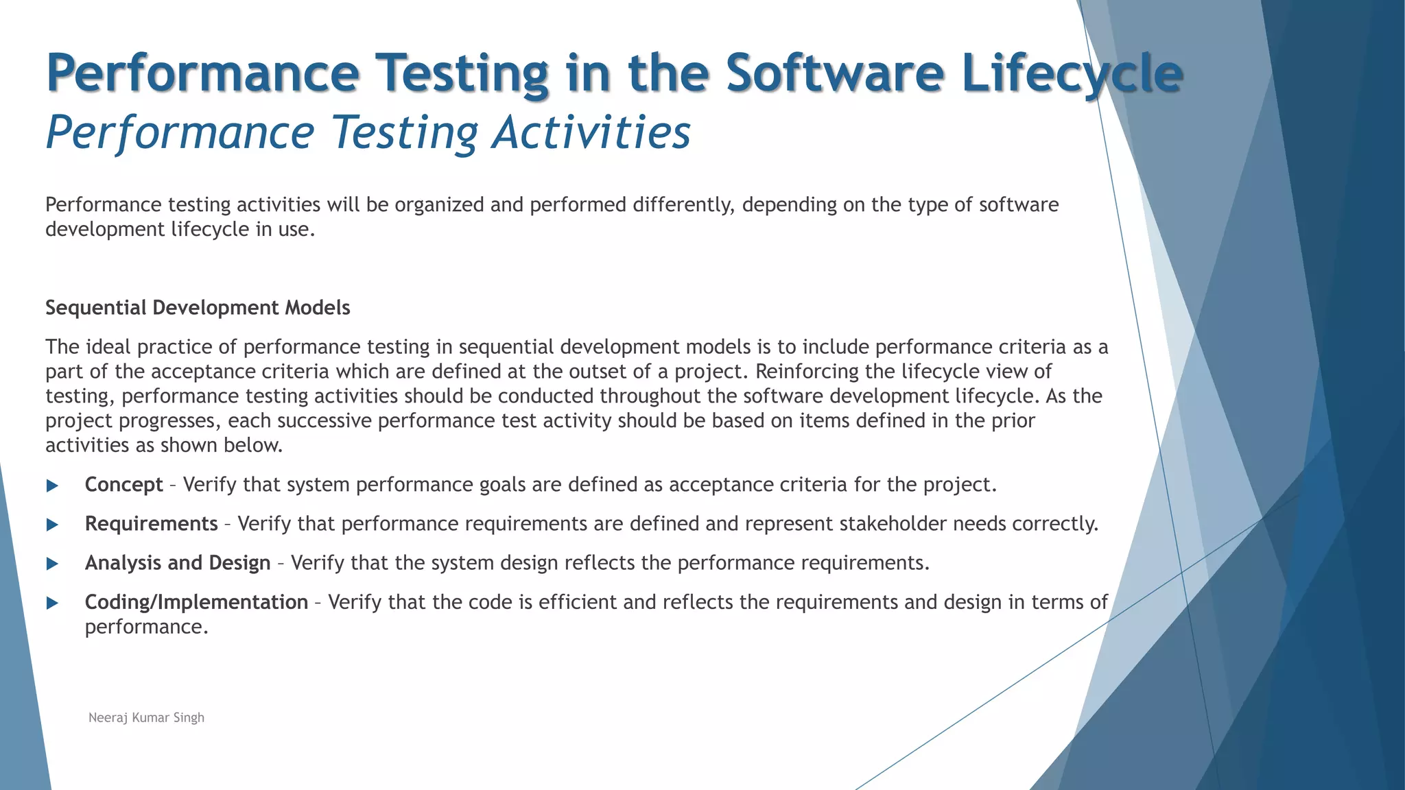 Performance Testing in the Software Lifecycle
Performance Testing Activities
Performance testing activities will be organized and performed differently, depending on the type of software
development lifecycle in use.
Sequential Development Models
The ideal practice of performance testing in sequential development models is to include performance criteria as a
part of the acceptance criteria which are defined at the outset of a project. Reinforcing the lifecycle view of
testing, performance testing activities should be conducted throughout the software development lifecycle. As the
project progresses, each successive performance test activity should be based on items defined in the prior
activities as shown below.
 Concept – Verify that system performance goals are defined as acceptance criteria for the project.
 Requirements – Verify that performance requirements are defined and represent stakeholder needs correctly.
 Analysis and Design – Verify that the system design reflects the performance requirements.
 Coding/Implementation – Verify that the code is efficient and reflects the requirements and design in terms of
performance.
Neeraj Kumar Singh
 