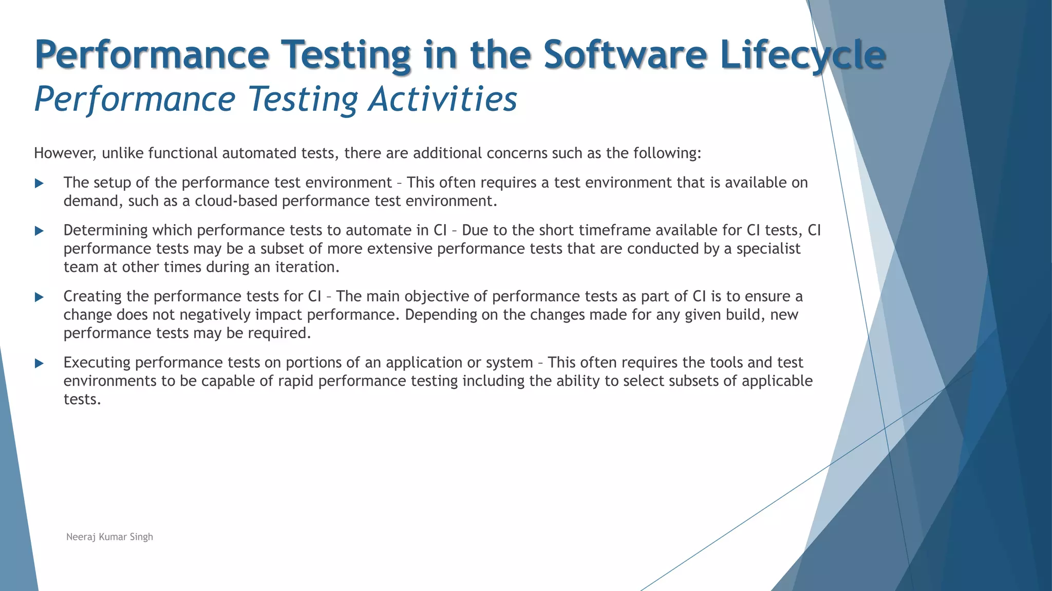 Performance Testing in the Software Lifecycle
Performance Testing Activities
However, unlike functional automated tests, there are additional concerns such as the following:
 The setup of the performance test environment – This often requires a test environment that is available on
demand, such as a cloud-based performance test environment.
 Determining which performance tests to automate in CI – Due to the short timeframe available for CI tests, CI
performance tests may be a subset of more extensive performance tests that are conducted by a specialist
team at other times during an iteration.
 Creating the performance tests for CI – The main objective of performance tests as part of CI is to ensure a
change does not negatively impact performance. Depending on the changes made for any given build, new
performance tests may be required.
 Executing performance tests on portions of an application or system – This often requires the tools and test
environments to be capable of rapid performance testing including the ability to select subsets of applicable
tests.
Neeraj Kumar Singh
 