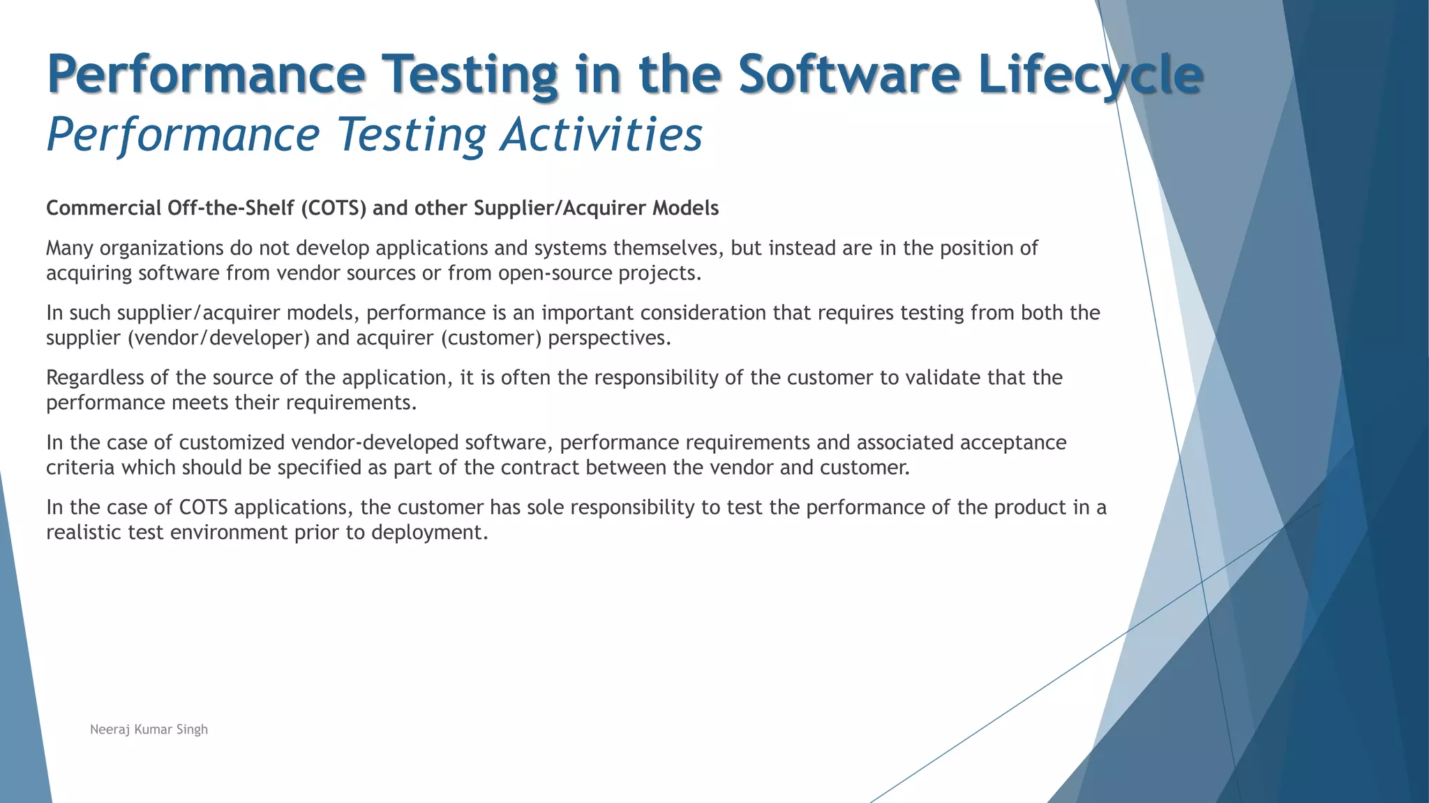 Performance Testing in the Software Lifecycle
Performance Testing Activities
Commercial Off-the-Shelf (COTS) and other Supplier/Acquirer Models
Many organizations do not develop applications and systems themselves, but instead are in the position of
acquiring software from vendor sources or from open-source projects.
In such supplier/acquirer models, performance is an important consideration that requires testing from both the
supplier (vendor/developer) and acquirer (customer) perspectives.
Regardless of the source of the application, it is often the responsibility of the customer to validate that the
performance meets their requirements.
In the case of customized vendor-developed software, performance requirements and associated acceptance
criteria which should be specified as part of the contract between the vendor and customer.
In the case of COTS applications, the customer has sole responsibility to test the performance of the product in a
realistic test environment prior to deployment.
Neeraj Kumar Singh
 