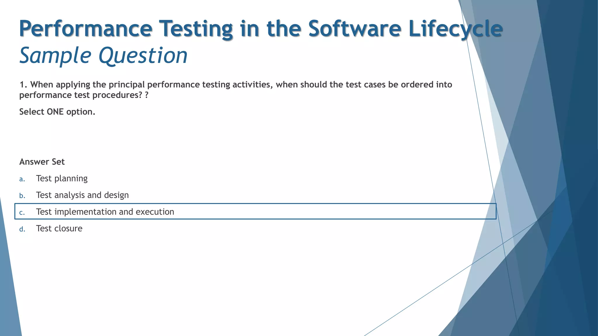 1. When applying the principal performance testing activities, when should the test cases be ordered into
performance test procedures? ?
Select ONE option.
Answer Set
a. Test planning
b. Test analysis and design
c. Test implementation and execution
d. Test closure
Performance Testing in the Software Lifecycle
Sample Question
 