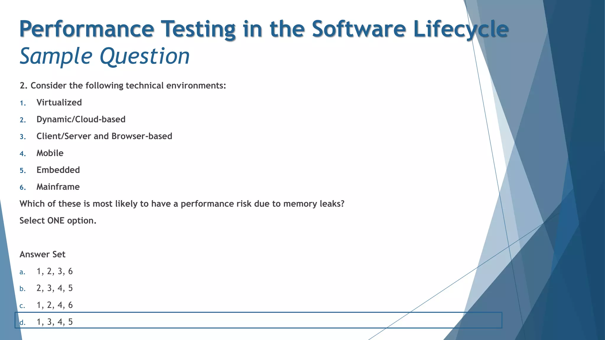 2. Consider the following technical environments:
1. Virtualized
2. Dynamic/Cloud-based
3. Client/Server and Browser-based
4. Mobile
5. Embedded
6. Mainframe
Which of these is most likely to have a performance risk due to memory leaks?
Select ONE option.
Answer Set
a. 1, 2, 3, 6
b. 2, 3, 4, 5
c. 1, 2, 4, 6
d. 1, 3, 4, 5
Performance Testing in the Software Lifecycle
Sample Question
 