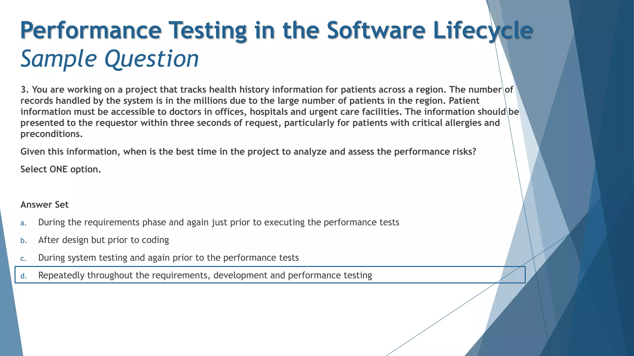 3. You are working on a project that tracks health history information for patients across a region. The number of
records handled by the system is in the millions due to the large number of patients in the region. Patient
information must be accessible to doctors in offices, hospitals and urgent care facilities. The information should be
presented to the requestor within three seconds of request, particularly for patients with critical allergies and
preconditions.
Given this information, when is the best time in the project to analyze and assess the performance risks?
Select ONE option.
Answer Set
a. During the requirements phase and again just prior to executing the performance tests
b. After design but prior to coding
c. During system testing and again prior to the performance tests
d. Repeatedly throughout the requirements, development and performance testing
Performance Testing in the Software Lifecycle
Sample Question
 