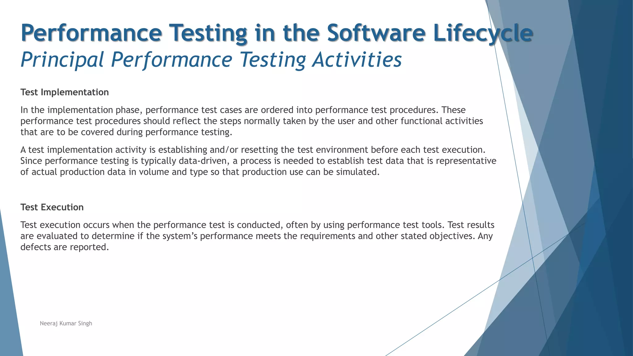 Performance Testing in the Software Lifecycle
Principal Performance Testing Activities
Test Implementation
In the implementation phase, performance test cases are ordered into performance test procedures. These
performance test procedures should reflect the steps normally taken by the user and other functional activities
that are to be covered during performance testing.
A test implementation activity is establishing and/or resetting the test environment before each test execution.
Since performance testing is typically data-driven, a process is needed to establish test data that is representative
of actual production data in volume and type so that production use can be simulated.
Test Execution
Test execution occurs when the performance test is conducted, often by using performance test tools. Test results
are evaluated to determine if the system’s performance meets the requirements and other stated objectives. Any
defects are reported.
Neeraj Kumar Singh
 
