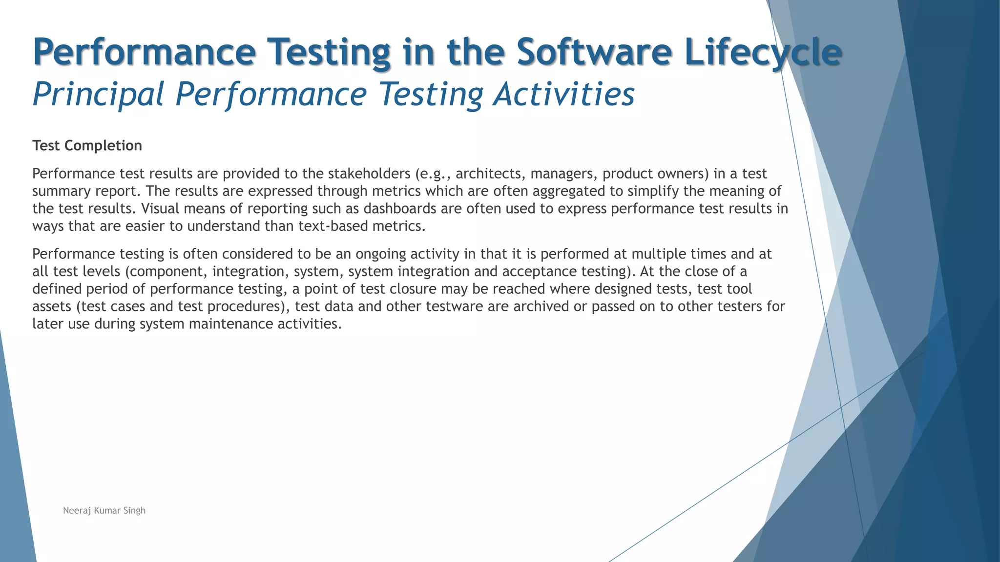 Performance Testing in the Software Lifecycle
Principal Performance Testing Activities
Test Completion
Performance test results are provided to the stakeholders (e.g., architects, managers, product owners) in a test
summary report. The results are expressed through metrics which are often aggregated to simplify the meaning of
the test results. Visual means of reporting such as dashboards are often used to express performance test results in
ways that are easier to understand than text-based metrics.
Performance testing is often considered to be an ongoing activity in that it is performed at multiple times and at
all test levels (component, integration, system, system integration and acceptance testing). At the close of a
defined period of performance testing, a point of test closure may be reached where designed tests, test tool
assets (test cases and test procedures), test data and other testware are archived or passed on to other testers for
later use during system maintenance activities.
Neeraj Kumar Singh
 