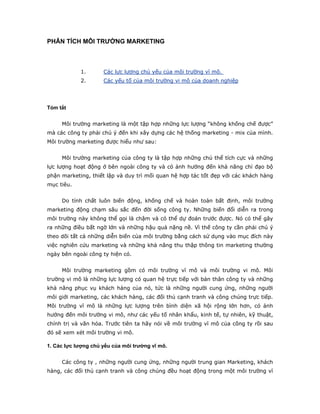 PHÂN TÍCH MÔI TRƯỜNG MARKETING



            1.       Các lực lượng chủ yếu của môi trường vĩ mô.
            2.       Các yếu tố của môi trường vi mô của doanh nghiệp




Tóm tắt


     Môi trường marketing là một tập hợp những lực lượng “không khống chế được”
mà các công ty phải chú ý đến khi xây dựng các hệ thống marketing - mix của mình.
Môi trường marketing được hiểu như sau:


     Môi trường marketing của công ty là tập hợp những chủ thể tích cực và những
lực lượng hoạt động ở bên ngoài công ty và có ảnh hưởng đến khả năng chỉ đạo bộ
phận marketing, thiết lập và duy trì mối quan hệ hợp tác tốt đẹp với các khách hàng
mục tiêu.


     Do tính chất luôn biến động, khống chế và hoàn toàn bất định, môi trường
marketing động chạm sâu sắc đến đời sống công ty. Những biến đổi diễn ra trong
môi trường này không thể gọi là chậm và có thể dự đoán trước được. Nó có thể gây
ra những điều bất ngờ lớn và những hậu quả nặng nề. Vì thế công ty cần phải chú ý
theo dõi tất cả những diễn biến của môi trường bằng cách sử dụng vào mục đích này
việc nghiên cứu marketing và những khả năng thu thập thông tin marketing thường
ngày bên ngoài công ty hiện có.


     Môi trường marketing gồm có môi trường vĩ mô và môi trường vi mô. Môi
trường vi mô là những lực lượng có quan hệ trực tiếp với bản thân công ty và những
khả năng phục vụ khách hàng của nó, tức là những người cung ứng, những người
môi giới marketing, các khách hàng, các đối thủ cạnh tranh và công chúng trực tiếp.
Môi trường vĩ mô là những lực lượng trên bình diện xã hội rộng lớn hơn, có ảnh
hưởng đến môi trường vi mô, như các yếu tố nhân khẩu, kinh tế, tự nhiên, kỹ thuật,
chính trị và văn hóa. Trước tiên ta hãy nói về môi trường vĩ mô của công ty rồi sau
đó sẽ xem xét môi trường vi mô.

1. Các lực lượng chủ yếu của môi trường vĩ mô.


     Các công ty , những người cung ứng, những người trung gian Marketing, khách
hàng, các đối thủ cạnh tranh và công chúng đều hoạt động trong một môi trường vĩ
 