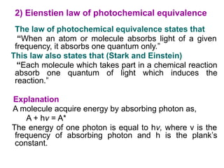 2) Eienstien law of photochemical equivalence
The law of photochemical equivalence states that
“When an atom or molecule absorbs light of a given
frequency, it absorbs one quantum only.”
This law also states that (Stark and Einstein)
“Each molecule which takes part in a chemical reaction
absorb one quantum of light which induces the
reaction.”
Explanation
A molecule acquire energy by absorbing photon as,
A + hν = A*
The energy of one photon is equal to hν, where ν is the
frequency of absorbing photon and h is the plank’s
constant.
 