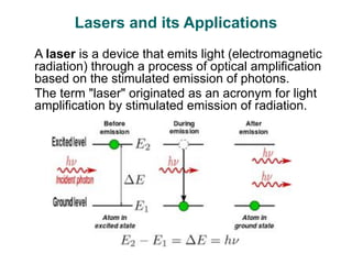 Lasers and its Applications
A laser is a device that emits light (electromagnetic
radiation) through a process of optical amplification
based on the stimulated emission of photons.
The term "laser" originated as an acronym for light
amplification by stimulated emission of radiation.
 
